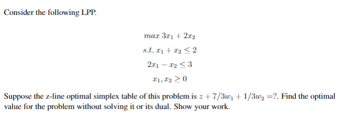 Consider the following Linear Programming Problem (LPP):

\[
\begin{align*}
\text{max} \ & 3x_1 + 2x_2 \\
\text{s.t.} \ & x_1 + x_2 \leq 2 \\
& 2x_1 - x_2 \leq 3 \\
& x_1, x_2 \geq 0
\end{align*}
\]

Suppose the z-line optimal simplex table of this problem is \( z + \frac{7}{3}w_1 + \frac{1}{3}w_2 = ? \). Find the optimal value for the problem without solving it or its dual. Show your work.