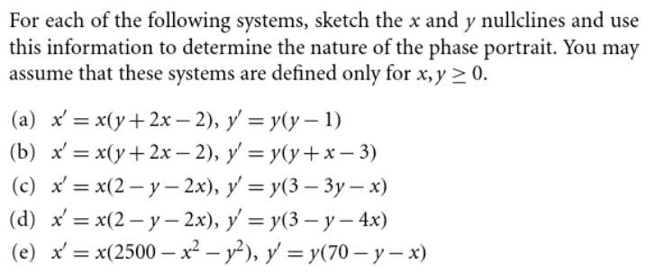 For each of the following systems, sketch the x and y nullclines and use
this information to determine the nature of the phase portrait. You may
assume that these systems are defined only for x, y > 0.
(a) x' = x(y+2x - 2), y' = y(y – 1)
(b) * %3 х(у + 2х — 2), у %3D у(у +х — 3)
(с) * %—D x(2 — у - 2х), у %3 у(3 — 3у — х)
(d) X %3D х(2 — у - 2х), у — у(3 — у - 4x)
(e) x' = x(2500 –x² – y²), y' = y(70 – y – x)
%3D
%3D
