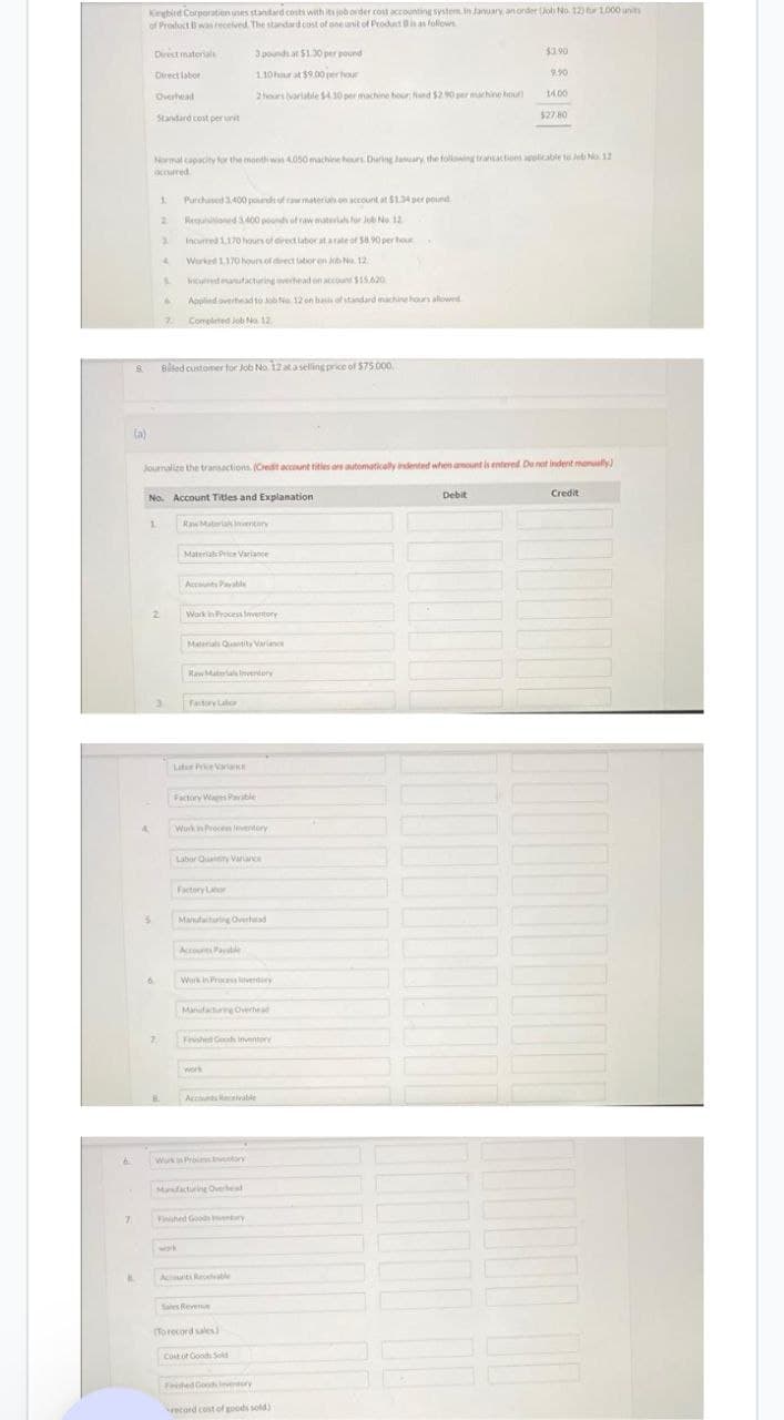 7
B
8
(a)
Kingbird Corporation uses standard costs with its job order cost accounting system. In January, an onder (Job No. 123 for 1.000 unit
of Product B was received. The standard cost of one unit of Product D is as follows
Direct materials
Direct labor
Overhead
Standard cost per unit
4
1
3
Normal capacity for the month was 4.050 machine hours. During January, the following transactions applicable to Job No. 12
occurred
6
1 Purchased 3.400 pounds of raw materials on account at $1.34 per pound
Requisitioned 3.400 pounds of raw materials for Job No. 12
Incurred 1.170 hours of direct labor at a rate of $8.90 per hour
Worked 1,170 hours of direct utior en Job No. 12.
2
3
2
7.
B
4
No. Account Titles and Explanation
S
S
Journalize the transactions. (Credit account titles are automatically indented when amount is entered. Do not indent manually)
Billed customer for Job No. 12 at a selling price of $75,000.
3
incurred manufacturing overhead on account $15.620
Applied overhead to Job No 12 on basis of standard machine hours allowed
Completed Job No 12
Raw Material Inventory
Material Price Variance
Accounts Payable
Work in Process Inventory
Materials Quantity Varianc
3 pounds at $1.30 per pound
1.10 hour at $9.00 per hour
2 hours (variable $4.30 per machine bour; find $2.90 per machine hout
Raw Materials Inventory
Factory Labor
Labor Price Variance
Factory Wages Payable
Work in Process Inventory
Labor Quality Variance
Factory Labor
Accounts Palle
Work in Process overtory
Manufacturing Overhead
Fevshed Goods Inventory
work
Accounts Receivable
Work in Proces ventory
Manfacturing Overheal
Fished Goods wentary
Anti Receable
Sales Revenue
(To record sales)
Cost of Goods Sold
$3.90
Fished Goods Inventory
record cost of goods sold)
9.90
Debit
14.00
$27,80
Credit
