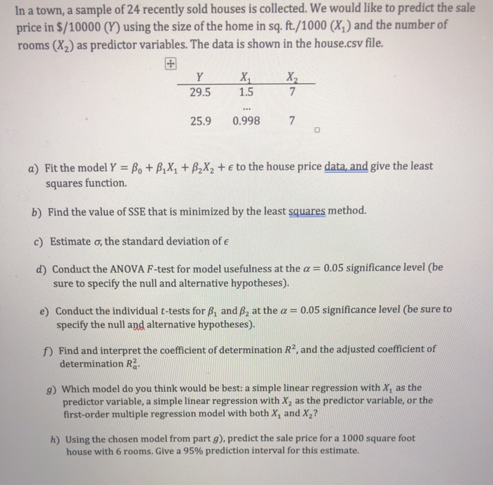 In a town, a sample of 24 recently sold houses is collected. We would like to predict the sale
price in $/10000 (Y) using the size of the home in sq. ft./1000 (X,) and the number of
rooms (X2) as predictor variables. The data is shown in the house.csv file.
Y
X
X,
29.5
1.5
...
25.9
0.998
7
a) Fit the model Y = Bo + B,X, + B,X2 + e to the house price data, and give the least
%3D
squares function.
b) Find the value of SSE that is minimized by the least squares method.
c) Estimate o, the standard deviation of e
d) Conduct the ANOVA F-test for model usefulness at the a = 0.05 significance level (be
sure to specify the null and alternative hypotheses).
e) Conduct the individual t-tests for B, and B, at the a = 0.05 significance level (be sure to
specify the null and alternative hypotheses).
f) Find and interpret the coefficient of determination R2, and the adjusted coefficient of
determination R.
g) Which model do you think would be best: a simple linear regression with X, as the
predictor variable, a simple linear regression with X, as the predictor variable, or the
first-order multiple regression model with both X, and X,?
h) Using the chosen model from part g), predict the sale price for a 1000 square foot
house with 6 rooms. Give a 95% prediction interval for this estimate.
