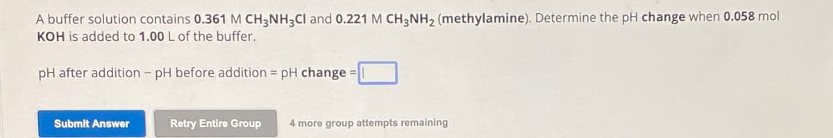 A buffer solution contains 0.361 M CH3NH3Cl and 0.221 M CH3NH₂ (methylamine). Determine the pH change when 0.058 mol
KOH is added to 1.00 L of the buffer.
pH after addition - pH before addition = pH change=
Submit Answer
=
Retry Entire Group 4 more group attempts remaining