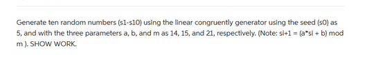 Generate ten random numbers (s1-s10) using the linear congruently generator using the seed (s0) as
5, and with the three parameters a, b, and m as 14, 15, and 21, respectively. (Note: si+1 = (a*si + b) mod
m). SHOW WORK.