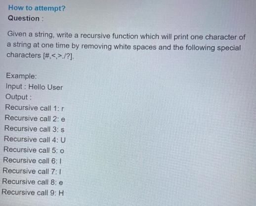 How to attempt?
Question:
Given a string, write a recursive function which will print one character of
a string at one time by removing white spaces and the following special
characters [#.<.>./?].
Example:
Input: Hello User
Output:
Recursive call 1: r
Recursive call 2: e
Recursive call 3: s
Recursive call 4: U
Recursive call 5: o
Recursive call 6: 1
Recursive call 7:1
Recursive call 8: e
Recursive call 9: H