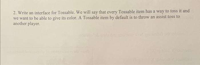 2. Write an interface for Tossable. We will say that every Tossable item has a way to toss it and
we want to be able to give its color. A Tossable item by default is to throw an assist toss to
another player.
