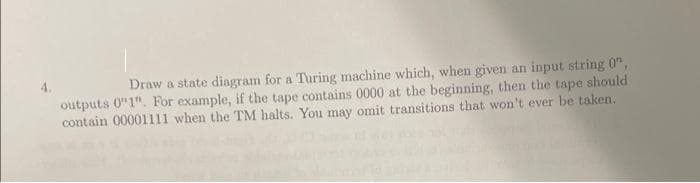 Draw a state diangram for a Turing machine which, when given an input string 0",
outputs 0"1". For example, if the tape contains 0000 at the beginning, then the tape should
contain 00001111 when the TM halts. You may omit transitions that won't ever be taken.
4.
