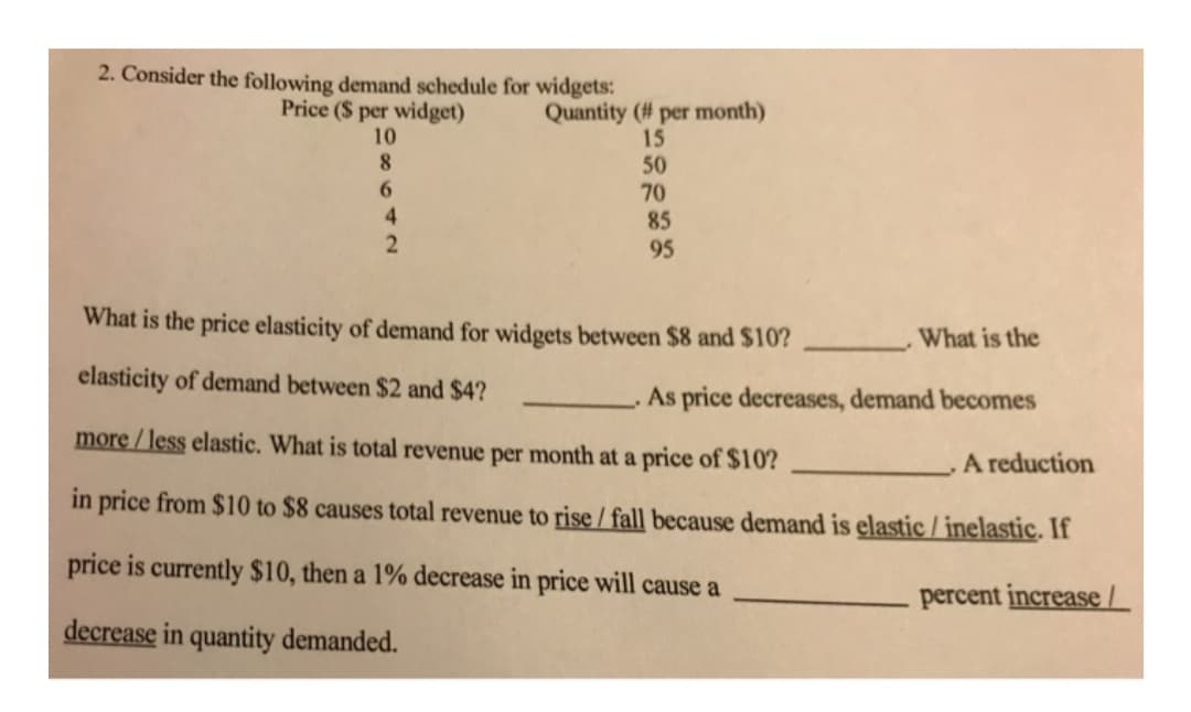 2. Consider the following demand schedule for widgets:
Price ($ per widget)
Quantity (# per month)
15
50
70
10
8.
6.
4.
85
95
What is the price elasticity of demand for widgets between $8 and $10?
What is the
elasticity of demand between $2 and $4?
As price decreases, demand becomes
more / less elastic. What is total revenue per month at a price of $10?
A reduction
in price from $10 to $8 causes total revenue to rise / fall because demand is elastic / inelastic. If
price is currently $10, then a 1% decrease in price will cause a
percent increase/
decrease in quantity demanded.
