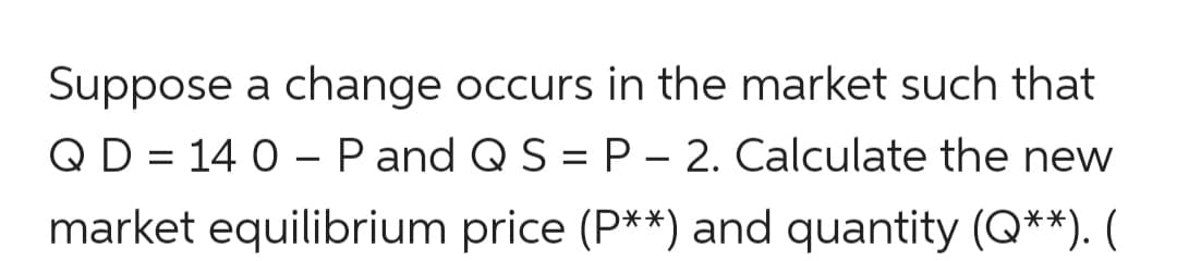 Suppose a change occurs in the market such that
QD = 14 0 – P and Q S = P – 2. Calculate the new
market equilibrium price (P**) and quantity (Q**). (
