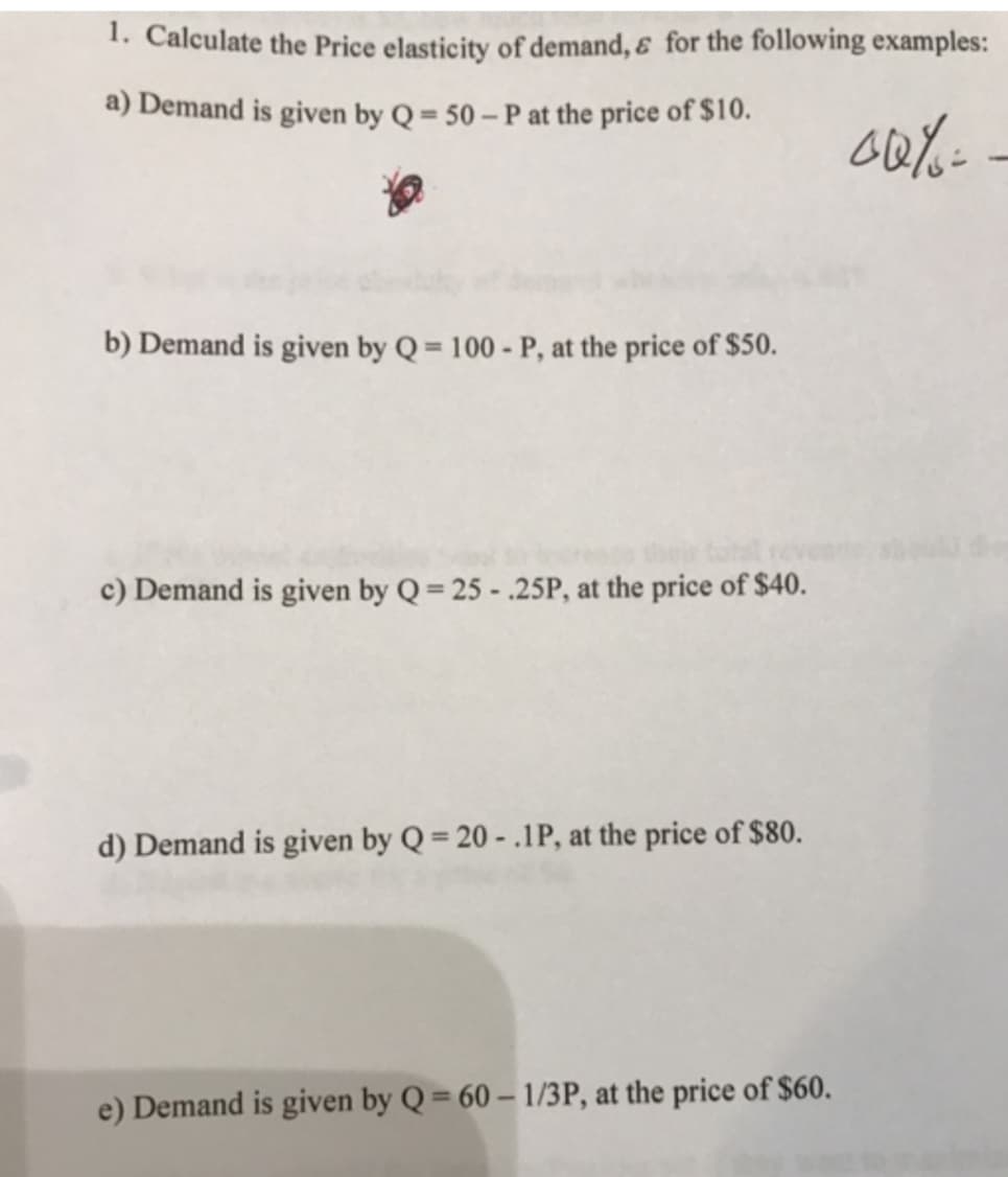 1. Calculate the Price elasticity of demand, & for the following examples:
a) Demand is given by Q = 50 – P at the price of $10.
b) Demand is given by Q= 100 - P, at the price of $50.
%3D
c) Demand is given by Q= 25 - .25P, at the price of $40.
d) Demand is given by Q = 20 - .1P, at the price of $80.
e) Demand is given by Q = 60 – 1/3P, at the price of $60.
