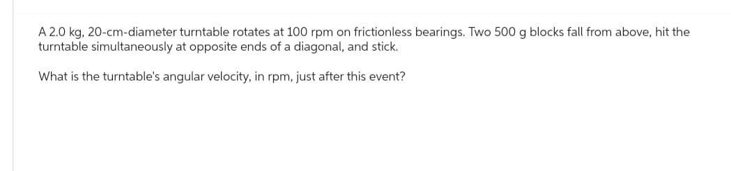 A 2.0 kg, 20-cm-diameter turntable rotates at 100 rpm on frictionless bearings. Two 500 g blocks fall from above, hit the
turntable simultaneously at opposite ends of a diagonal, and stick.
What is the turntable's angular velocity, in rpm, just after this event?