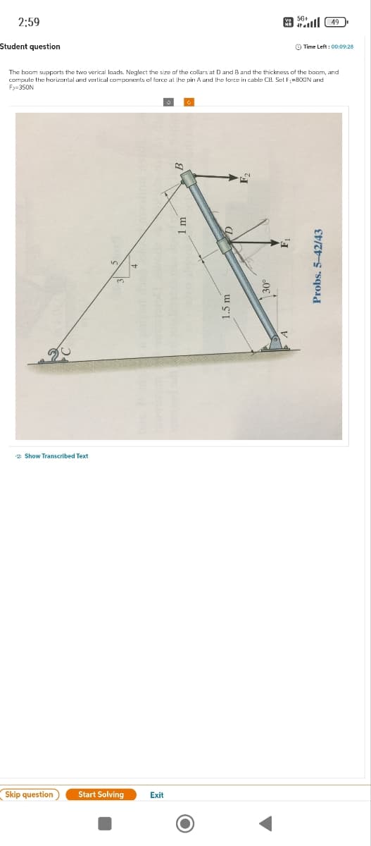 Show Transcribed Text
Skip question
Start Solving
Exit
O
2:59
Student question
56+
49
The boom supports the two verical loads. Neglect the size of the collars at D and B and the thickness of the boom, and
compute the horizontal and vertical components of force at the pin A and the force in cable CB. Set F=800N and
F₂=350N
+
m
1.5 m
10
30°
ए
Probs. 5-42/43
Time Left: 00:09:28