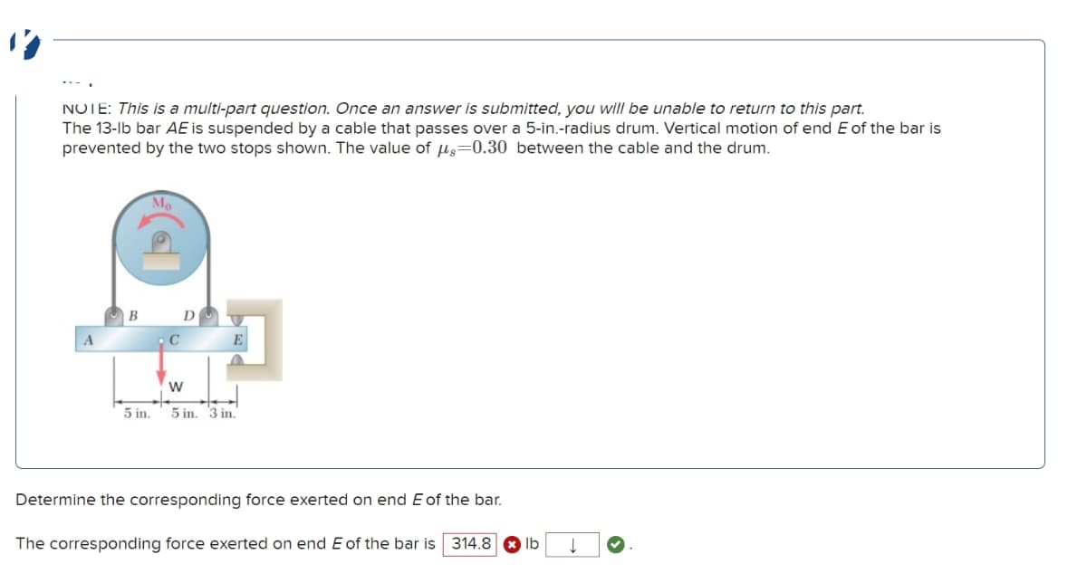 NOTE: This is a multi-part question. Once an answer is submitted, you will be unable to return to this part.
The 13-lb bar AE is suspended by a cable that passes over a 5-in.-radius drum. Vertical motion of end E of the bar is
prevented by the two stops shown. The value of μs=0.30 between the cable and the drum.
Mo
A
B
C
D
W
5 in.
5 in. 3 in.
E
Determine the corresponding force exerted on end E of the bar.
The corresponding force exerted on end E of the bar is 314.8 lb