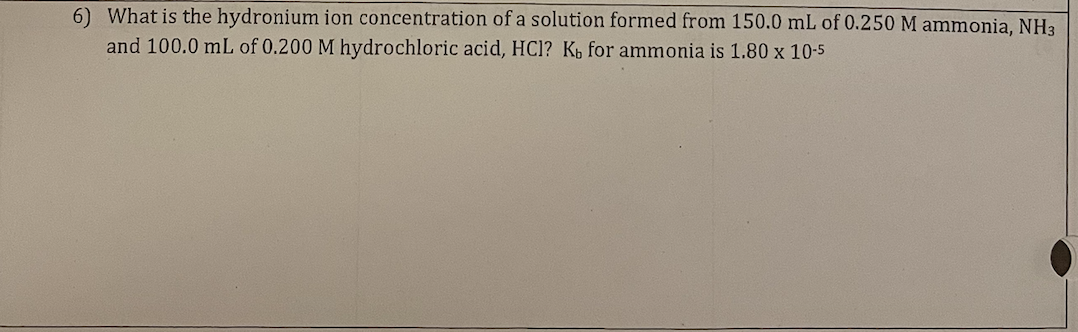 6) What is the hydronium ion concentration of a solution formed from 150.0 mL of 0.250 M ammonia, NH3
and 100.0 mL of 0.200 M hydrochloric acid, HCl? K, for ammonia is 1.80 x 10-5