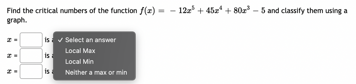 Find the critical numbers of the function ƒ(x) =
graph.
x =
x =
x =
is ✔ Select an answer
Local Max
Local Min
Neither a max or min
is a
is a
- 12x5 + 45x¹ + 80x³ - 5 and classify them using a