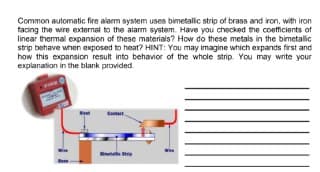 Common automatic fire alarm system uses bimetalic strip of brass and iron, with iron
tacing the wire external to the alarm system. Have you checked the coefficients of
linear thermal expansion of these materials? How do these metals in the bimetalic
strip behave when exposed to heat? HINT: You may imagine which expands first and
how this expansion result into behavior of the whole strip. You may write your
explanation in the blank provided.
Cutat
tle
