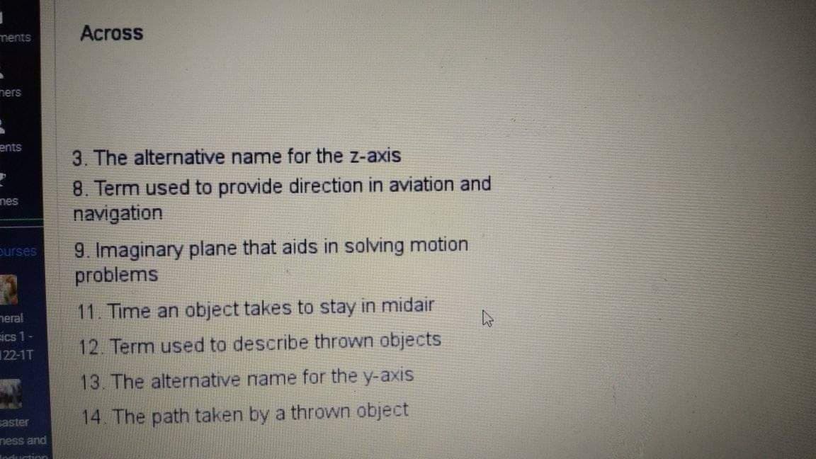 ments
Across
ners
ents
3. The alternative name for the z-axis
8. Term used to provide direction in aviation and
navigation
nes
9. Imaginary plane that aids in solving motion
problems
ourses
neral
11. Time an object takes to stay in midair
SIcs 1-
122-1T
12 Term used to describe thrown objects
13. The alternative name for the y-axis
14. The path taken by a thrown object
aster
ness and
