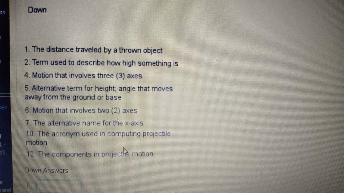 Down
ets
1. The distance traveled by a thrown object
2. Term used to describe how high something is
4. Motion that involves three (3) axes
5. Alternative term for height angle that moves
away from the ground or base
ses
6 Motion that involves twa (2) axes,
7 The alternative name for the x-axis
10. The acronym used in computing projectile
motion
1T
12 The components in projecthe motion
Down Answers
er
s and
