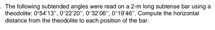 The following subtended angles were read on a 2-m long subtense bar using a
theodolite: 0°54'13", 0°22'20", 0°32'06", 0°19'46". Compute the horizontal
distance from the theodolite to each position of the bar.
