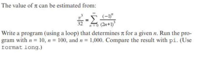 The value of t can be estimated from:
(-1"
n=0 (2n+1)
Write a program (using a loop) that determines n for a given n. Run the pro-
gram with n = 10, n = 100, and n = 1,000. Compare the result with pi. (Use
32
format long.)
