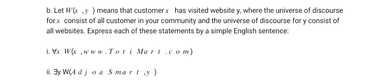 b. Let W(x ,y ) means that customerx has visited website y, where the universe of discourse
forx consist of all customer in your community and the universe of discourse for y consist of
all websites. Express each of these statements by a simple English sentence:
i. Vx W(x ,ww w. T ot i Mart .c o m)
ii. By W(A d j o a S mart ,y)
