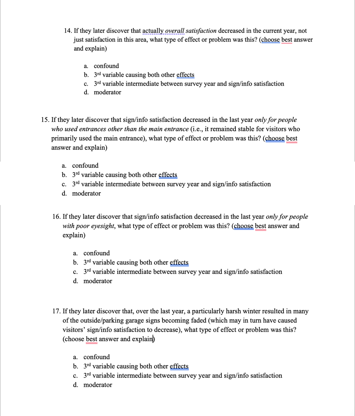 14. If they later discover that actually overall satisfaction decreased in the current year, not
just satisfaction in this area, what type of effect or problem was this? (choose best answer
and explain)
a. confound
b. 3rd variable causing both other effects
c. 3rd variable intermediate between survey year and sign/info satisfaction
moderator
d.
15. If they later discover that sign/info satisfaction decreased in the last year only for people
who used entrances other than the main entrance (i.e., it remained stable for visitors who
primarily used the main entrance), what type of effect or problem was this? (choose best
answer and explain)
a. confound
b. 3rd variable causing both other effects
c. 3rd variable intermediate between survey year and sign/info satisfaction
d. moderator
16. If they later discover that sign/info satisfaction decreased in the last year only for people
with poor eyesight, what type of effect or problem was this? (choose best answer and
explain)
confound
b. 3rd variable causing both other effects
c. 3rd variable intermediate between survey year and sign/info satisfaction
moderator
d.
17. If they later discover that, over the last year, a particularly harsh winter resulted in many
of the outside/parking garage signs becoming faded (which may in turn have caused
visitors' sign/info satisfaction to decrease), what type of effect or problem was this?
(choose best answer and explain)
a. confound
b. 3rd variable causing both other effects
c. 3rd variable intermediate between survey year and sign/info satisfaction
d. moderator