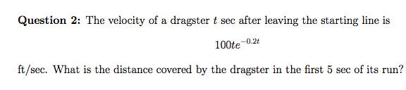 Question 2: The velocity of a dragster t sec after leaving the starting line is
100te
-0.2t
ft/sec. What is the distance covered by the dragster in the first 5 sec of its run?
