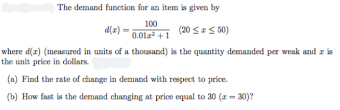 The demand function for an item is given by
100
d(x) =
0.01z² + 1
(20 <I< 50)
where d(r) (measured in units of a thousand) is the quantity demanded per weak and z is
the unit price in dollars.
(a) Find the rate of change in demand with respect to price.
(b) How fast is the demand changing at price equal to 30 (x = 30)?
