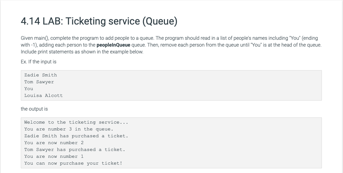 4.14 LAB: Ticketing service (Queue)
Given main(), complete the program to add people to a queue. The program should read in a list of people's names including "You" (ending
with -1), adding each person to the peoplelnQueue queue. Then, remove each person from the queue until "You" is at the head of the queue.
Include print statements as shown in the example below.
Ex. If the input is
Zadie Smith
Tom Sawyer
You
Louisa Alcott
the output is
Welcome to the ticketing service...
You are number 3 in the queue.
Zadie Smith has purchased a ticket.
You are now number 2
Tom Sawyer has purchased a ticket.
You are now number 1
You can now purchase your ticket!