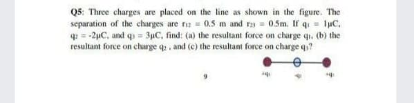 Q5: Three charges are placed on the line as shown in the figure. The
separation of the charges are rz = 0.5 m and r2a = 0.5m. If q luC,
q = -2µC, and qs = 3µC, find: (a) the resultant force on charge qu. (b) the
resultant force on charge q, and (c) the resultant force on charge q?
