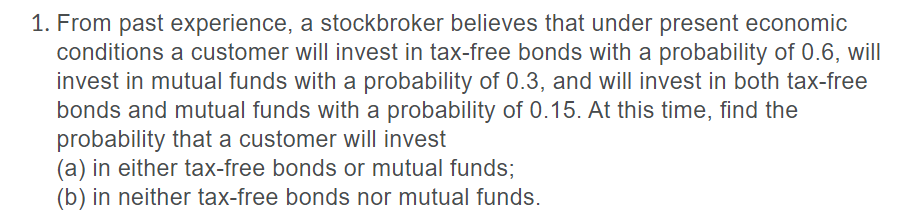 1. From past experience, a stockbroker believes that under present economic
conditions a customer will invest in tax-free bonds with a probability of 0.6, will
invest in mutual funds with a probability of 0.3, and will invest in both tax-free
bonds and mutual funds with a probability of 0.15. At this time, find the
probability that a customer will invest
(a) in either tax-free bonds or mutual funds;
(b) in neither tax-free bonds nor mutual funds.
