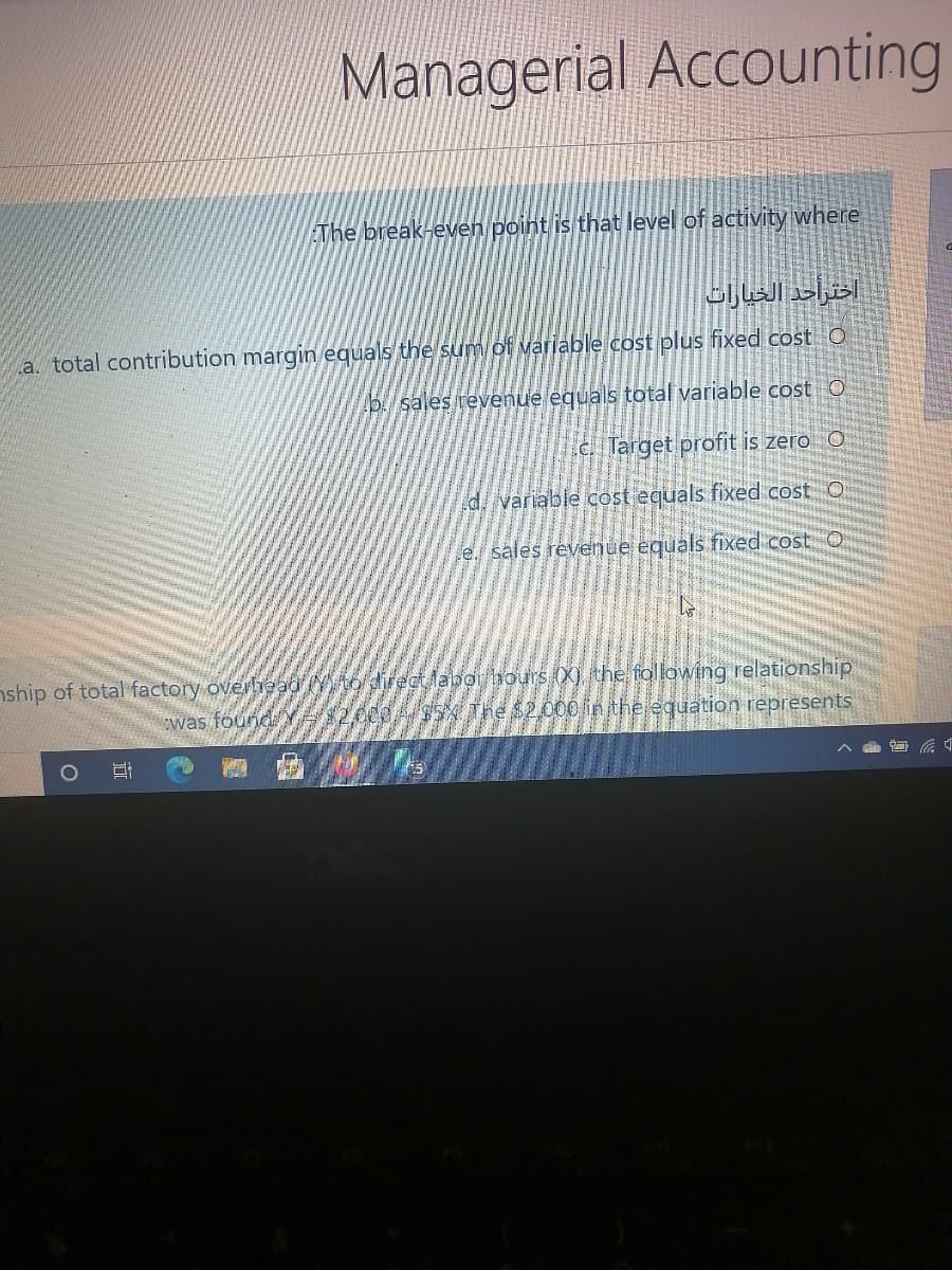 Managerial Accounting
EThe break-even point is that level of activity where
اخترأحد الخيارات
a. total contribution margin equals the sum of variable cost plus fixed cost O
p/ sales revenue equals total variable cost O
C. Target profit is zero O
d variable cost equals fixed cost O
e. sales revenue equáls fixed cost O
nship of total factory overlhead Y to directlabor hours (X) the following relationship
was found
AS5 The $2000 in the equation represents
