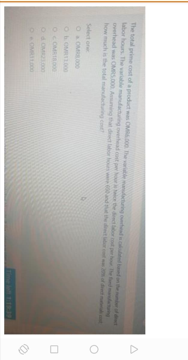 The total prime cost of a product was OMR6,000. The variable manufacturing overhead is Calculated based on the nomber of direct
labor hours. The variable manufacturing overhead cost per hour is twice the direct fabor cost per hout The flued manufacturing
overhead was OMRS.000. Assuming that ditect labor hours were 650 and that the direct labor cost was 20% of direct materials cost
how much is the total manufacturing cost?
Select one:
Oa OMR8.000
O b. OMR13.000
OOMR18000
O d. OMR23.000
2 OMR1,000
Time left 1:19:39
