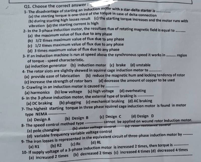 Q1. Choose the correct answer:
1- The disadvantage of starting an induction motor with a star-delta starter is.
(a) the starting torque is one-third of the torque in case of delta connection
(b) during starting high losses result (c) the starting torque increases and the motor runs with
vibration (d) the starting current is high
2- In the 3-phase induction motor, the resultant flux of rotating magnetic field is equal to.
(a) the maximum value of flux due to any phase
(b) 3/2 times maximum value of flux due to any phase
(c) 1/2 times maximum value of flux due to any phase
(d) 3 times maximum value of flux due to any phase
3- If an induction machine is run at speed above the synchronous speed it works in
of torque-speed characteristic.
(a) induction generator (b) induction motor (c) brake (d) unstable
4- The rotor slots are slightly skewed in squirrel cage induction motor to ..............
(a) provide ease of fabrication
(c) increase the strength of rotor bars
5- Crawling in an induction motor is caused by
***********
........ region
(b) reduce the magnetic hum and locking tendency of rotor
(d) decrease the amount of copper to be used
(d) overheating
(a) harmonics (b) low voltage (c) high voltage
6- In the 3-phase induction motor, the external type of braking is
(a) DC braking (b) plugging (c) mechanical braking (d) AC braking
7- The highest starting torque in three phase squirrel cage
type NEMA
(a) Design A
(b) Design B
8- The speed control method type
(a) pole changing
(d) variable frequency variable voltage control
9- The iron losses is represented in the equivalent circuit of three-phase induction motor by
(c) Rc (d) RL
(a) R1
(b) R2
***********
10-If supply voltage of a 3-phase induction motor is increased 2 times, then torque is
(a) increased 2 times (b) decreased 2 times (c) increased 4 times (d) decreased 4 times
induction motor is found in motor
(c) Design C (d) Design D
-------------- cannot be applied on wound rotor induction motor.
(c) rotor resistance controf
(b) stator voltage control-
********