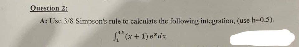 Question 2:
A: Use 3/8 Simpson's rule to calculate the following integration, (use h=0.5).
₁5(x + 1) e* dx