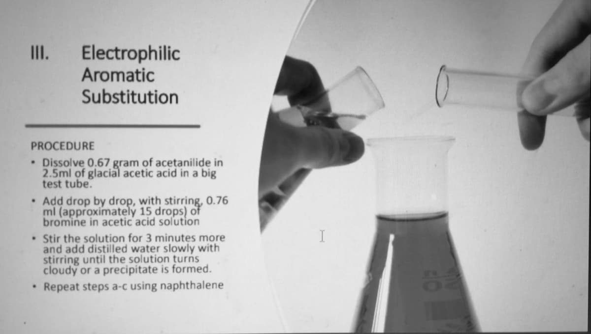 III.
Electrophilic
Aromatic
Substitution
PROCEDURE
• Dissolve 0.67 gram of acetanilide in
2.5ml of glacial acetic acid in a big
test tube.
• Add drop by drop, with stirring, 0.76
ml (approximately 15 drops) of
bromine in acetic acid solution
• Stir the solution for 3 minutes more
and add distilled water slowly with
stirring until the solution turns
cloudy or a precipitate is formed.
Repeat steps a-c using naphthalene
