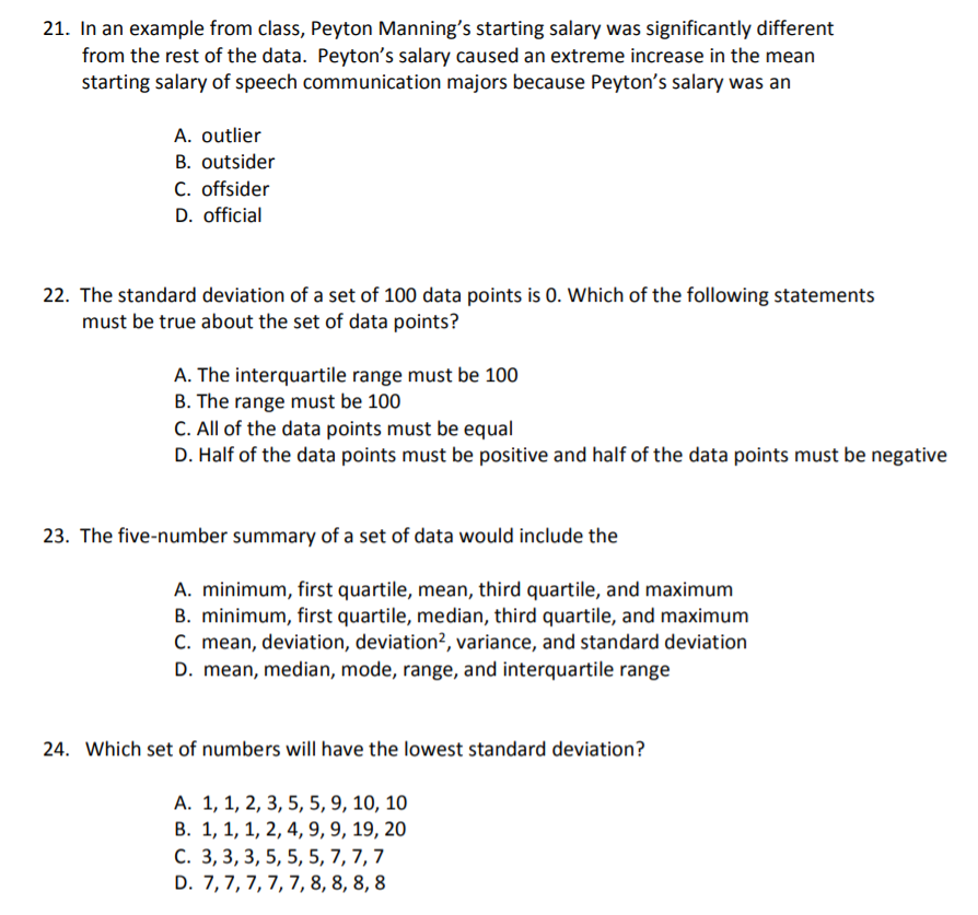 21. In an example from class, Peyton Manning's starting salary was significantly different
from the rest of the data. Peyton's salary caused an extreme increase in the mean
starting salary of speech communication majors because Peyton's salary was an
A. outlier
B. outsider
C. offsider
D. official
22. The standard deviation of a set of 100 data points is 0. Which of the following statements
must be true about the set of data points?
A. The interquartile range must be 100
B. The range must be 100
C. All of the data points must be equal
D. Half of the data points must be positive and half of the data points must be negative
23. The five-number summary of a set of data would include the
A. minimum, first quartile, mean, third quartile, and maximum
B. minimum, first quartile, median, third quartile, and maximum
C. mean, deviation, deviation?, variance, and standard deviation
D. mean, median, mode, range, and interquartile range
24. Which set of numbers will have the lowest standard deviation?
A. 1, 1, 2, 3, 5, 5, 9, 10, 10
В. 1, 1, 1, 2, 4, 9, 9, 19, 20
С. 3, 3, 3, 5, 5, 5, 7, 7, 7
D. 7,7, 7,7, 7, 8, 8, 8, 8
