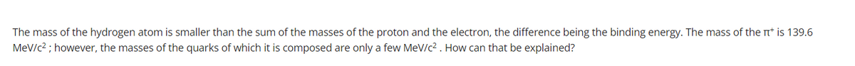 The mass of the hydrogen atom is smaller than the sum of the masses of the proton and the electron, the difference being the binding energy. The mass of the n* is 139.6
MeV/c2 ; however, the masses of the quarks of which it is composed are only a few MeV/c2 . How can that be explained?
