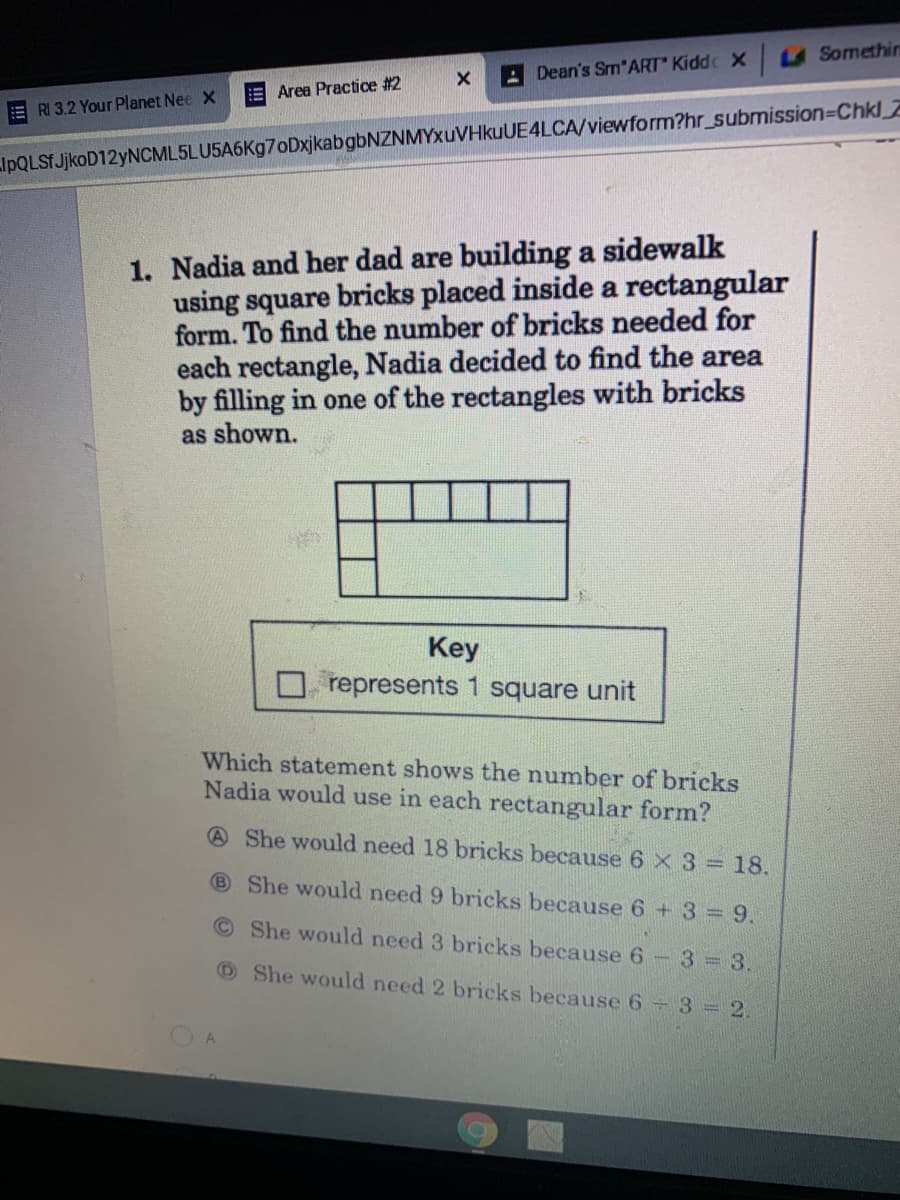 A Dean's Sm*ART" Kidd X U Somethin
Area Practice #2
RI 3.2 Your Planet Nee X
IpQLSfJjkoD12yNCML5LU5A6Kg7oDxjkabgbNZNMY>xuVHkuUE4LCA/viewform?hr_submission=Chkl
1. Nadia and her dad are building a sidewalk
using square bricks placed inside a rectangular
form. To find the number of bricks needed for
each rectangle, Nadia decided to find the area
by filling in one of the rectangles with bricks
as shown.
Key
represents 1 square unit
Which statement shows the number of bricks
Nadia would use in each rectangular form?
A She would need 18 bricks because 6 × 3= 18.
B She would need 9 bricks because 6 + 3 = 9.
©She would need 3 bricks because 6
3 = 3.
OShe would need 2 bricks because 6 3 2.
