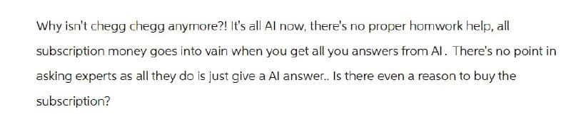 Why isn't chegg chegg anymore?! It's all Al now, there's no proper homwork help, all
subscription money goes into vain when you get all you answers from Al. There's no point in
asking experts as all they do is just give a Al answer.. Is there even a reason to buy the
subscription?