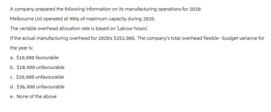 A company prepared the following information on its manufacturing operations for 2020:
Melbourne Ltd operated at 90% of maximum capacity during 2020.
The variable overhead allocation rate is based on 'Labour hours!
If the actual manufacturing overhead for 2020 is $252,000, The company's total overhead flexible - budget variance for
the year is:
a. $10,000 favourable
b. $18,000 unfavourable
c. $20,000 unfavourable
d. $36,000 unfavourable
e. None of the above