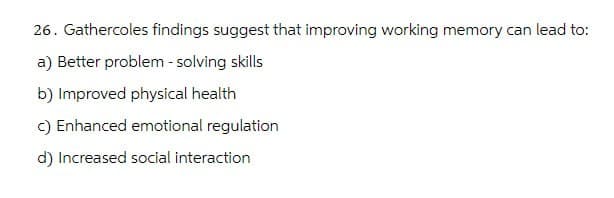 26. Gathercoles findings suggest that improving working memory can lead to:
a) Better problem-solving skills
b) Improved physical health
c) Enhanced emotional regulation
d) Increased social interaction