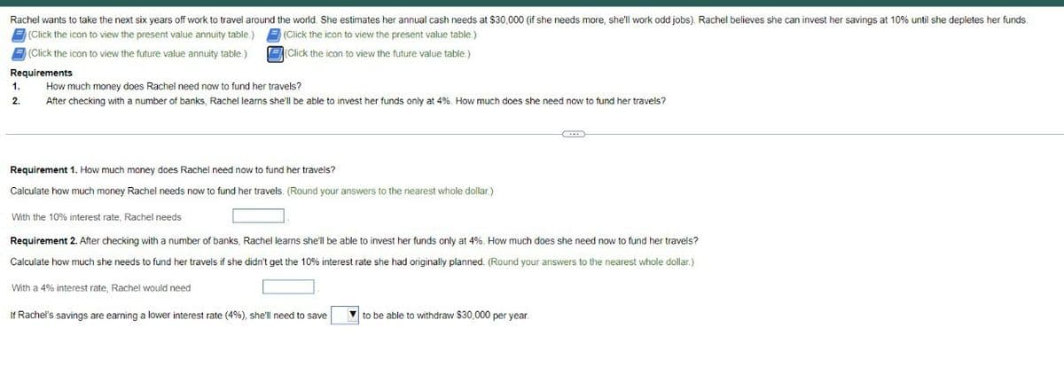 Rachel wants to take the next six years off work to travel around the world. She estimates her annual cash needs at $30,000 (if she needs more, she'll work odd jobs). Rachel believes she can invest her savings at 10% until she depletes her funds.
(Click the icon to view the present value annuity table.) (Click the icon to view the present value table.)
(Click the icon to view the future value annuity table.)
Requirements
1.
2.
(Click the icon to view the future value table.)
How much money does Rachel need now to fund her travels?
After checking with a number of banks, Rachel learns she'll be able to invest her funds only at 4%. How much does she need now to fund her travels?
Requirement 1. How much money does Rachel need now to fund her travels?
Calculate how much money Rachel needs now to fund her travels. (Round your answers to the nearest whole dollar.)
With the 10% interest rate, Rachel needs
Requirement 2. After checking with a number of banks, Rachel learns she'll be able to invest her funds only at 4%. How much does she need now to fund her travels?
Calculate how much she needs to fund her travels if she didn't get the 10% interest rate she had originally planned. (Round your answers to the nearest whole dollar.)
With a 4% interest rate, Rachel would need
If Rachel's savings are earning a lower interest rate (4%), she'll need to save
to be able to withdraw $30,000 per year.