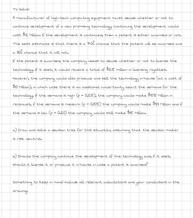 To solve:
A manufacturer of high-tech computing equipment must decide whether or not to
continue development of a new promising technology. continuing the development would
cost $2 Million. If the development is continued, then a patent is either awarded or not.
70% chance that the patent will be awarded and
The best estimate is that there is a
a 30% chance that it will not.
if the patent is awarded, the company needs to decide whether or not to license the
technology. it does, it would receive a total of $25 million in licensing royalties.
However, the
company
could also produce and sell the technology in-house (at. a cost of
$10 million), in which case there is an additional uncertainty about the demand for the
technology. if the demand is high (p = 0.25), the company would make $55 Million in
revenues, if the demand is medium (p = 0.55) the company would make $33 Million and if
the demand is Low (p = 0.20) the company would still make $15 Million.
a) Draw and solve a decision tree for this situation, assuming that the decision maker
is risk neutral
b) should the company continue the development of the technology and, if it does,
should it license it or produce it in-house in case a patent is awarded?
Something to keep in mind: Include all relevant calculations and your conclusions in the
drawing.