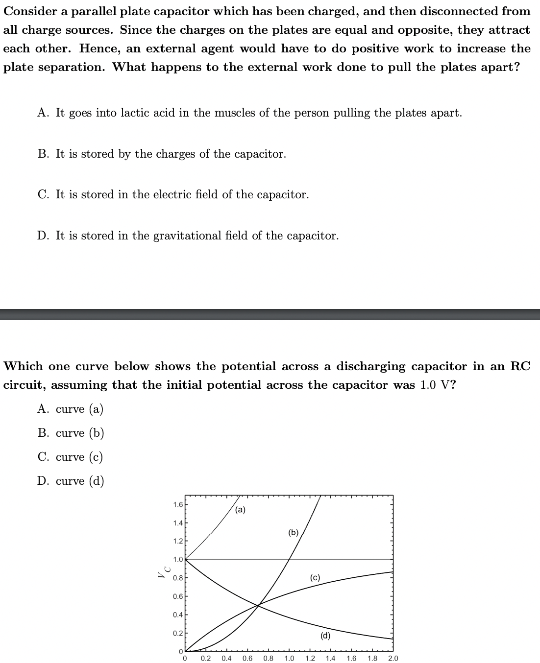 Consider a parallel plate capacitor which has been charged, and then disconnected from
all charge sources. Since the charges on the plates are equal and opposite, they attract
each other. Hence, an external agent would have to do positive work to increase the
plate separation. What happens to the external work done to pull the plates apart?
A. It goes into lactic acid in the muscles of the person pulling the plates apart.
B. It is stored by the charges of the capacitor.
C. It is stored in the electric field of the capacitor.
D. It is stored in the gravitational field of the capacitor.
Which one curve below shows the potential across a discharging capacitor in an RC
circuit, assuming that the initial potential across the capacitor was 1.0 V?
A. curve (a)
В. curve (b)
C. curve (c)
D. curve (d)
1.6
(а)
1.4
(b)
1.2
1.0
0.8F
(c)
0.6
0.4
0.2
(d)
0.2
0.4
0.6
0.8
1.0
1.2
1.4
1.6
1.8
2.0
