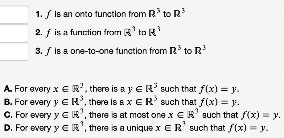 3
1. f is an onto function from R to R
3
2. f is a function from R3 to R
3. f is a one-to-one function from R toR
3
3
A. For every x E R’, there is a y E R’ such that f(x) = y.
B. For every y ER’, there is a x E R’ such that f(x) = y.
C. For every y E R°, there is at most one x E R° such that f(x) = y.
D. For every y ER’, there is a unique x E R° such that f(x) = y.
3
3
3
3
3
