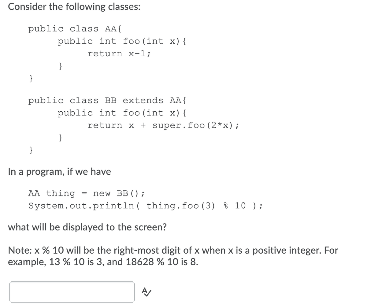 Consider the following classes:
public class AA{
public int foo(int x) {
return x-1;
}
}
public class BB extends AA{
public int foo(int x) {
return x
+ super.foo(2*x);
}
}
In a program, if we have
AA thing
new BB ();
System.out.println( thing.foo (3) % 10 );
what will be displayed to the screen?
Note: x % 10 will be the right-most digit of x when x is a positive integer. For
example, 13 % 10 is 3, and 18628 % 10 is 8.
