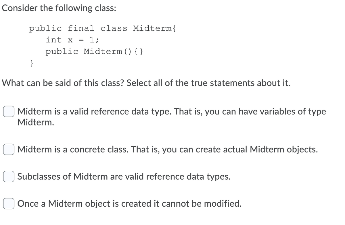 Consider the following class:
public final class Midterm{
int x
1;
public Midterm(){}
}
What can be said of this class? Select all of the true statements about it.
Midterm is a valid reference data type. That is, you can have variables of type
Midterm.
Midterm is a concrete class. That is, you can create actual Midterm objects.
Subclasses of Midterm are valid reference data types.
Once a Midterm object is created it cannot be modified.
