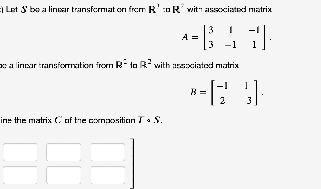 t) Let S be a linear transformation from R' to R with associated matrix
A = ;
3
1
3
-1
2
be a linear transformation from R2 to R with associated matrix
-1
1
B =
-3
mine the matrix C of the composition T • S.
