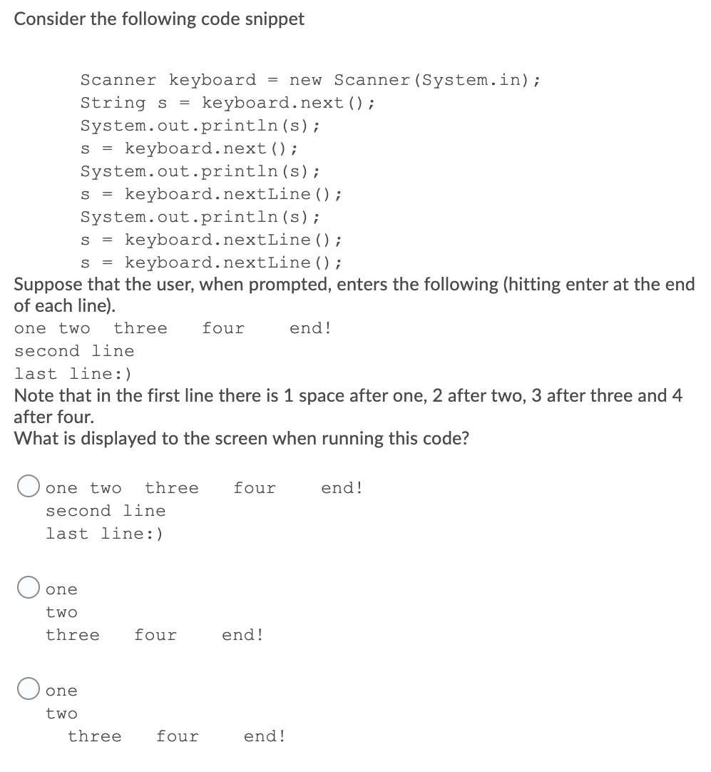 Consider the following code snippet
Scanner keyboard
new Scanner(System.in);
String s
System.out.println(s);
keyboard.next();
keyboard.next();
S =
System.out.println (s);
keyboard.nextLine ();
S =
System.out.println(s);
keyboard.nextLine ();
keyboard.nextLine ();
S
S =
Suppose that the user, when prompted, enters the following (hitting enter at the end
of each line).
one two
three
four
end!
second line
last line:)
Note that in the first line there is 1 space after one, 2 after two, 3 after three and 4
after four.
What is displayed to the screen when running this code?
O one two
three
four
end!
second line
last line:)
O one
two
three
four
end!
O one
two
three
four
end!
