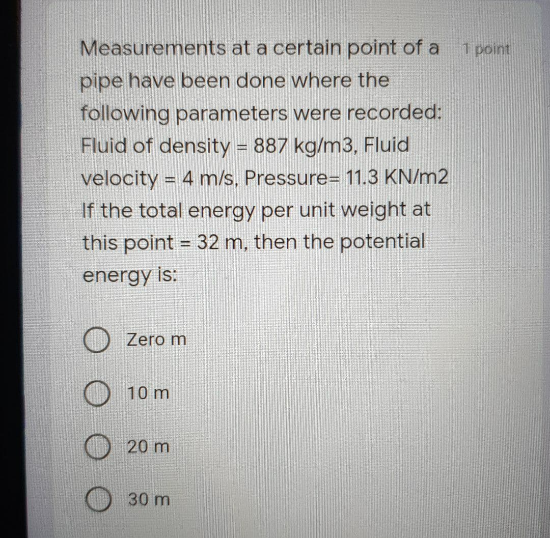 Measurements at a certain point of a 1 point
pipe have been done where the
following parameters were recorded:
Fluid of density = 887 kg/m3, Fluid
velocity = 4 m/s, Pressure= 11.3 KN/m2
If the total energy per unit weight at
this point = 32 m, then the potential
energy is:
Zero m
10 m
20 m
30 m