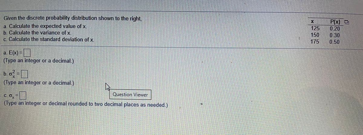 Given the discrete probability distribution shown to the right,
a. Calculate the expected value of x
b. Calculate the variance of x.
c. Calculate the standard deviation of x.
125
150
175
P(x)
0.20
0.30
0.50
a. E(x) =|
(Type an integer or a decimal.)
b. o-
(Type an integer or a decimal.)
C. 0.=
Question Viewer
(Type an integer or decimal rounded to two decimal places as needed.)
